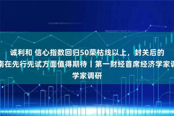 诚利和 信心指数回归50荣枯线以上，封关后的海南在先行先试方面值得期待丨第一财经首席经济学家调研