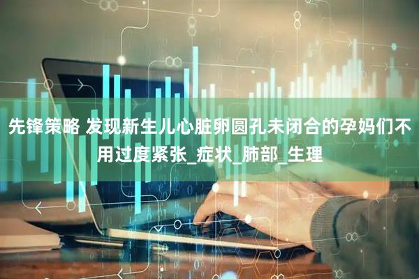 先锋策略 发现新生儿心脏卵圆孔未闭合的孕妈们不用过度紧张_症状_肺部_生理