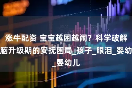 涨牛配资 宝宝越困越闹？科学破解大脑升级期的安抚困局_孩子_眼泪_婴幼儿