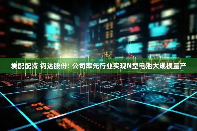 爱配配资 钧达股份: 公司率先行业实现N型电池大规模量产