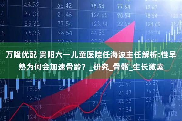 万隆优配 贵阳六一儿童医院任海波主任解析:性早熟为何会加速骨龄？_研究_骨骼_生长激素
