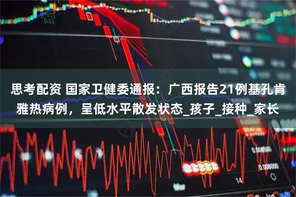 思考配资 国家卫健委通报：广西报告21例基孔肯雅热病例，呈低水平散发状态_孩子_接种_家长
