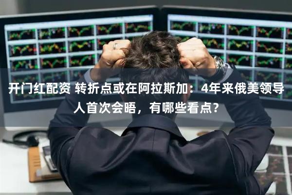 开门红配资 转折点或在阿拉斯加：4年来俄美领导人首次会晤，有哪些看点？