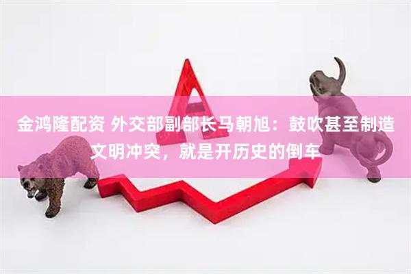 金鸿隆配资 外交部副部长马朝旭：鼓吹甚至制造文明冲突，就是开历史的倒车