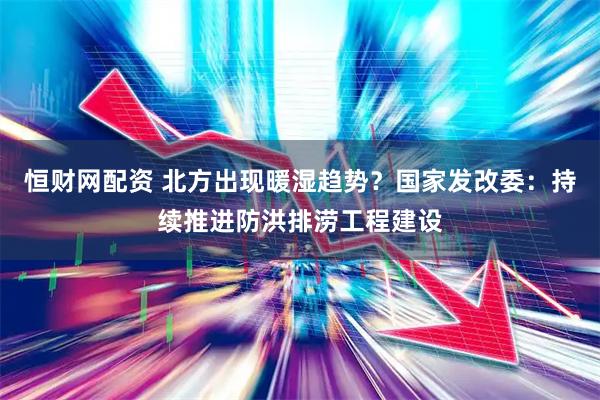恒财网配资 北方出现暖湿趋势？国家发改委：持续推进防洪排涝工程建设