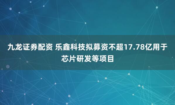 九龙证券配资 乐鑫科技拟募资不超17.78亿用于芯片研发等项目