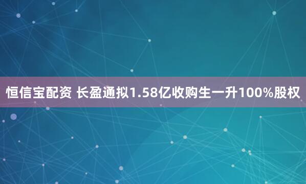 恒信宝配资 长盈通拟1.58亿收购生一升100%股权