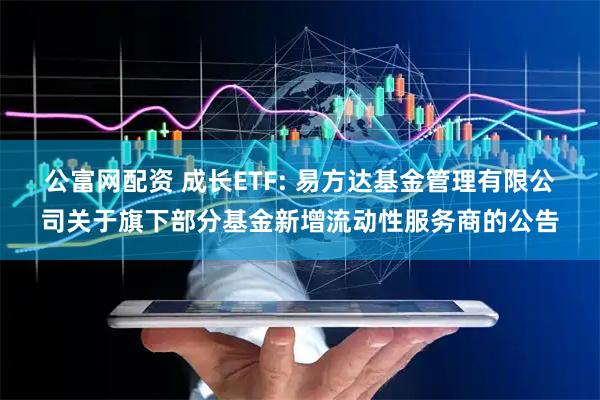公富网配资 成长ETF: 易方达基金管理有限公司关于旗下部分基金新增流动性服务商的公告