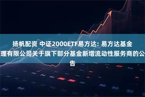 扬帆配资 中证2000ETF易方达: 易方达基金管理有限公司关于旗下部分基金新增流动性服务商的公告