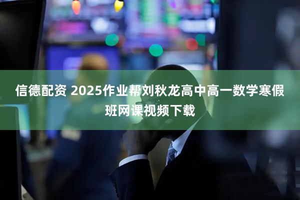 信德配资 2025作业帮刘秋龙高中高一数学寒假班网课视频下载