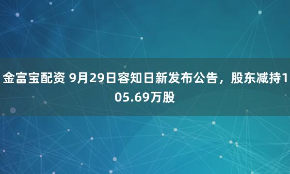 金富宝配资 9月29日容知日新发布公告，股东减持105.69万股