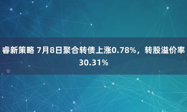 睿新策略 7月8日聚合转债上涨0.78%，转股溢价率30.31%