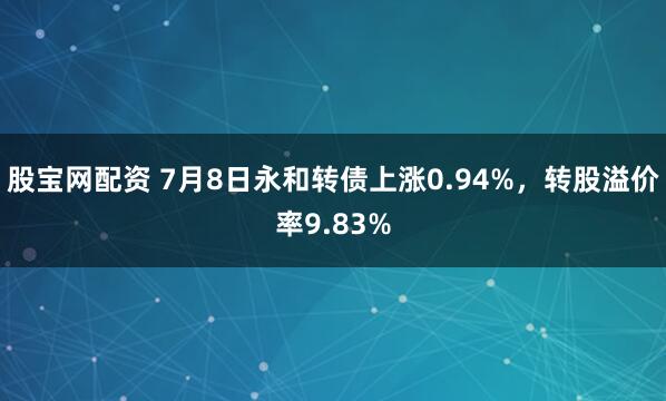 股宝网配资 7月8日永和转债上涨0.94%，转股溢价率9.83%