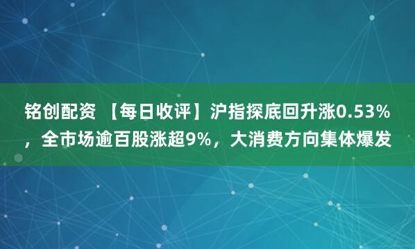 铭创配资 【每日收评】沪指探底回升涨0.53%，全市场逾百股涨超9%，大消费方向集体爆发