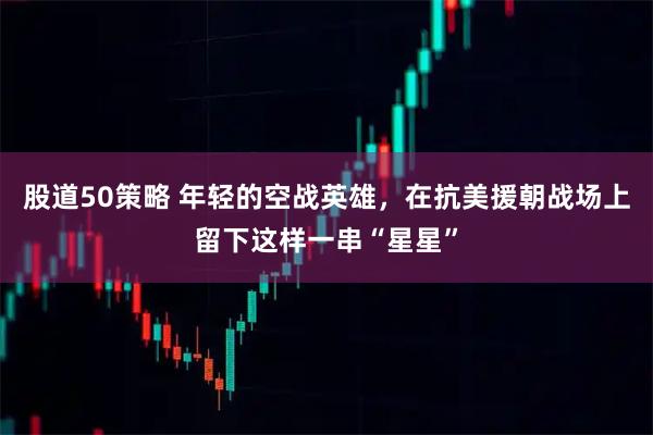 股道50策略 年轻的空战英雄，在抗美援朝战场上留下这样一串“星星”