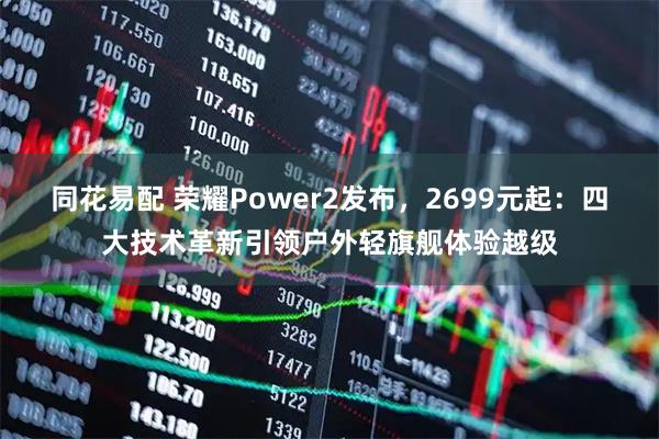 同花易配 荣耀Power2发布，2699元起：四大技术革新引领户外轻旗舰体验越级
