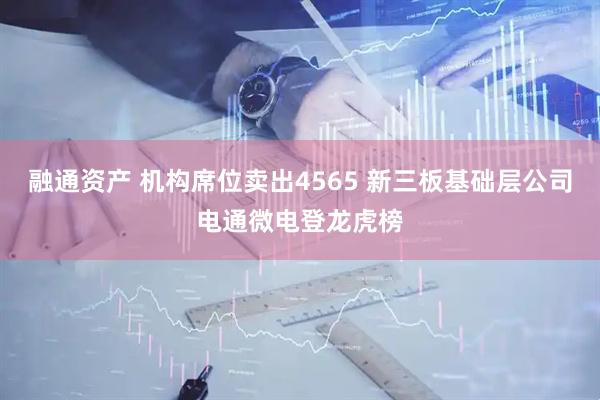 融通资产 机构席位卖出4565 新三板基础层公司电通微电登龙虎榜