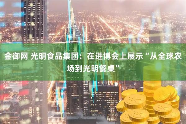 金御网 光明食品集团：在进博会上展示“从全球农场到光明餐桌”
