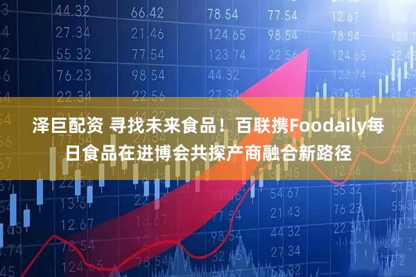 泽巨配资 寻找未来食品！百联携Foodaily每日食品在进博会共探产商融合新路径