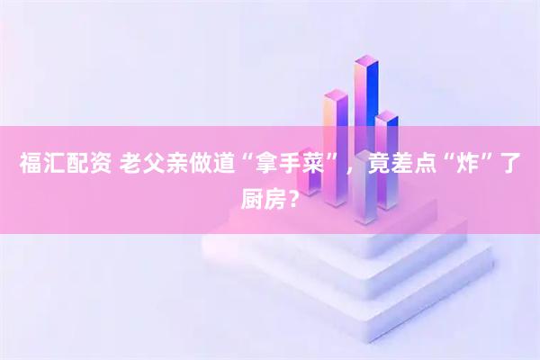 福汇配资 老父亲做道“拿手菜”，竟差点“炸”了厨房？
