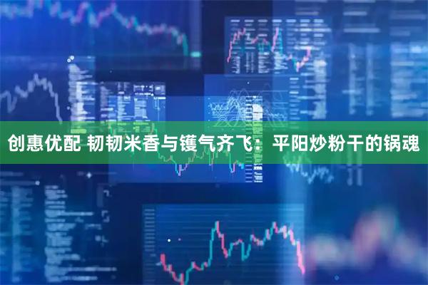 创惠优配 韧韧米香与镬气齐飞：平阳炒粉干的锅魂