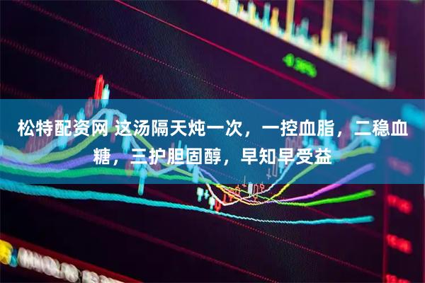 松特配资网 这汤隔天炖一次，一控血脂，二稳血糖，三护胆固醇，早知早受益
