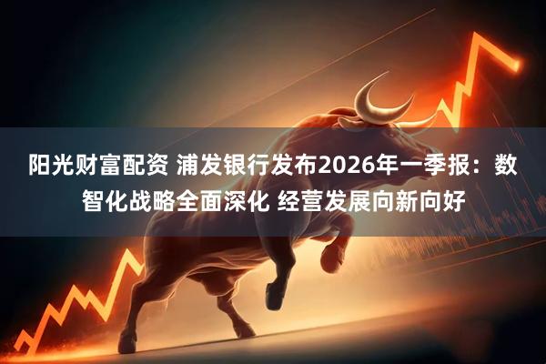 阳光财富配资 浦发银行发布2026年一季报：数智化战略全面深化 经营发展向新向好